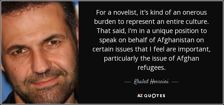 For a novelist, it’s kind of an onerous burden to represent an entire culture. That said, I’m in a unique position to speak on behalf of Afghanistan on certain issues that I feel are important, particularly the issue of Afghan refugees. - Khaled Hosseini
