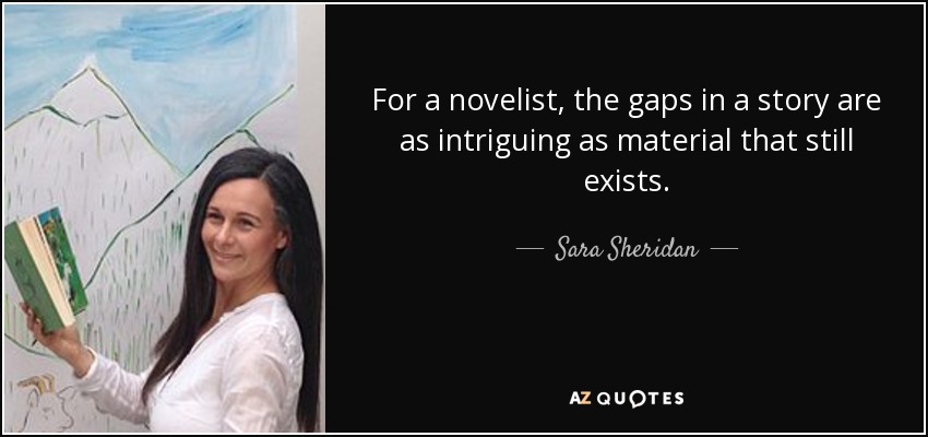 For a novelist, the gaps in a story are as intriguing as material that still exists. - Sara Sheridan