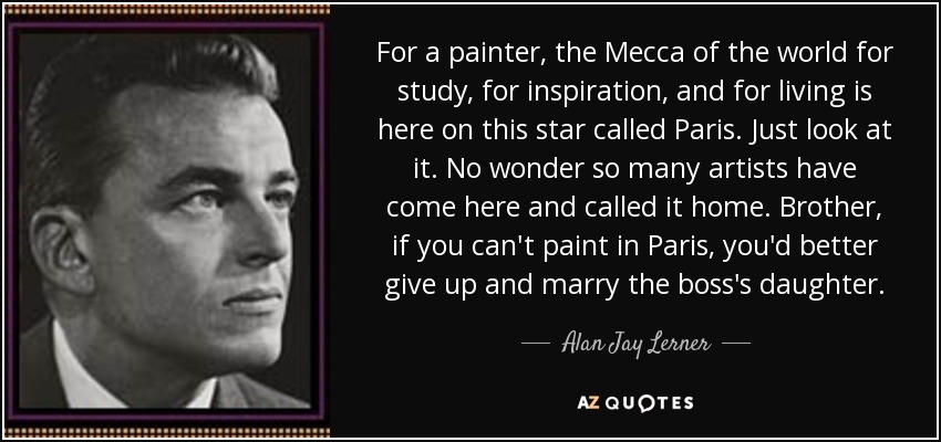 For a painter, the Mecca of the world for study, for inspiration, and for living is here on this star called Paris. Just look at it. No wonder so many artists have come here and called it home. Brother, if you can't paint in Paris, you'd better give up and marry the boss's daughter. - Alan Jay Lerner