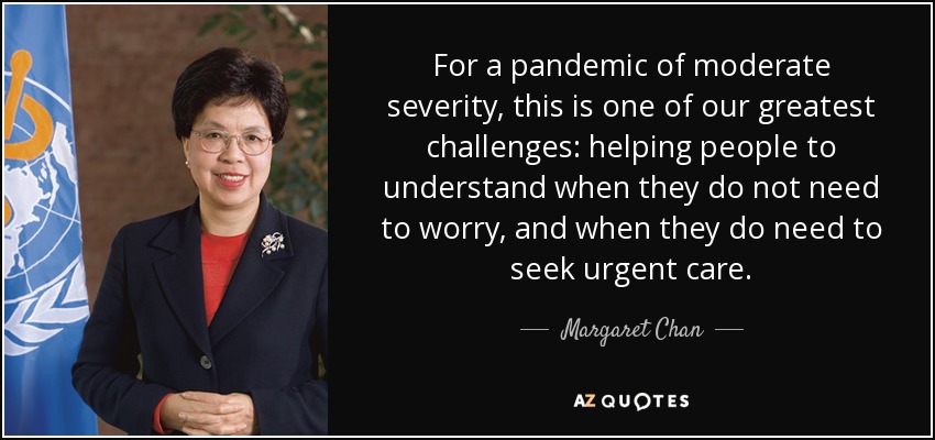 For a pandemic of moderate severity, this is one of our greatest challenges: helping people to understand when they do not need to worry, and when they do need to seek urgent care. - Margaret Chan