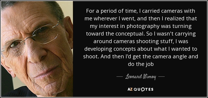 For a period of time, I carried cameras with me wherever I went, and then I realized that my interest in photography was turning toward the conceptual. So I wasn't carrying around cameras shooting stuff, I was developing concepts about what I wanted to shoot. And then I'd get the camera angle and do the job - Leonard Nimoy