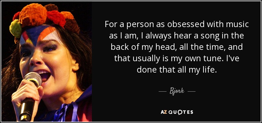 For a person as obsessed with music as I am, I always hear a song in the back of my head, all the time, and that usually is my own tune. I've done that all my life. - Bjork