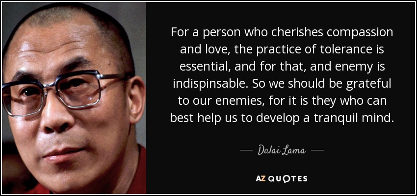 For a person who cherishes compassion and love, the practice of tolerance is essential, and for that, and enemy is indispinsable. So we should be grateful to our enemies, for it is they who can best help us to develop a tranquil mind. - Dalai Lama