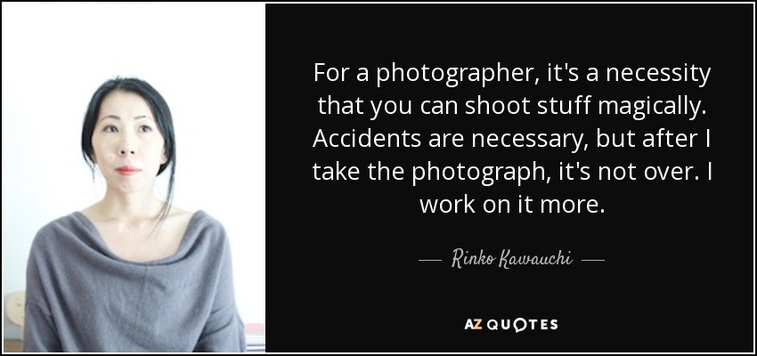 For a photographer, it's a necessity that you can shoot stuff magically. Accidents are necessary, but after I take the photograph, it's not over. I work on it more. - Rinko Kawauchi