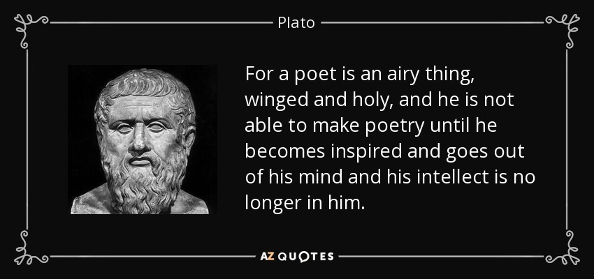 For a poet is an airy thing, winged and holy, and he is not able to make poetry until he becomes inspired and goes out of his mind and his intellect is no longer in him. - Plato