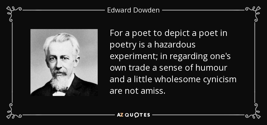 For a poet to depict a poet in poetry is a hazardous experiment; in regarding one's own trade a sense of humour and a little wholesome cynicism are not amiss. - Edward Dowden