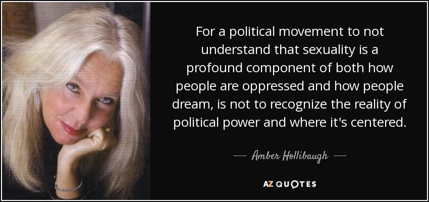 For a political movement to not understand that sexuality is a profound component of both how people are oppressed and how people dream, is not to recognize the reality of political power and where it's centered. - Amber Hollibaugh