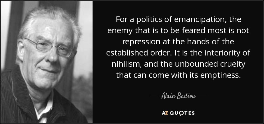 For a politics of emancipation, the enemy that is to be feared most is not repression at the hands of the established order. It is the interiority of nihilism, and the unbounded cruelty that can come with its emptiness. - Alain Badiou
