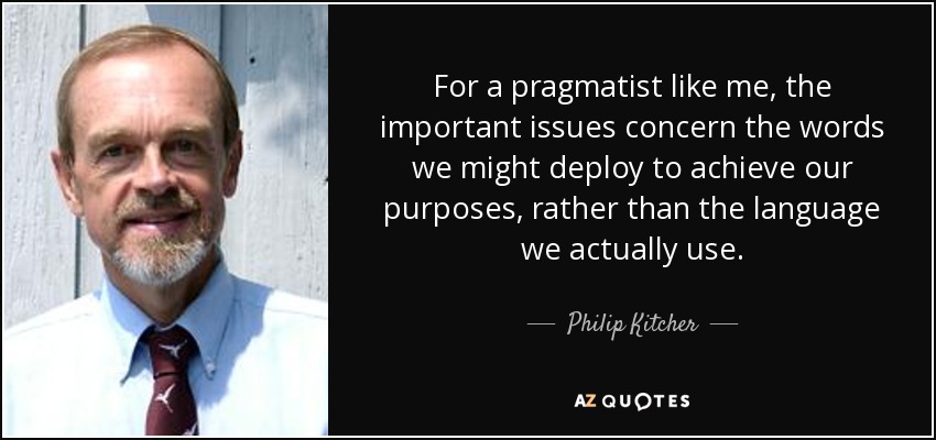 For a pragmatist like me, the important issues concern the words we might deploy to achieve our purposes, rather than the language we actually use. - Philip Kitcher