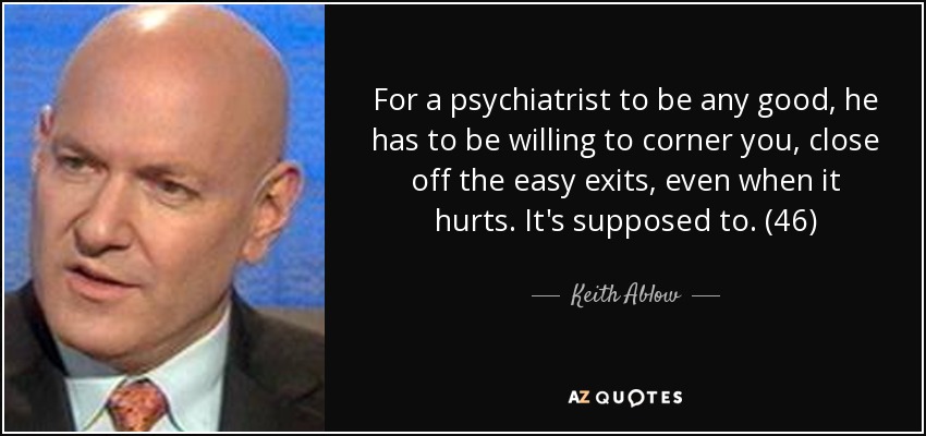 For a psychiatrist to be any good, he has to be willing to corner you, close off the easy exits, even when it hurts. It's supposed to. (46) - Keith Ablow