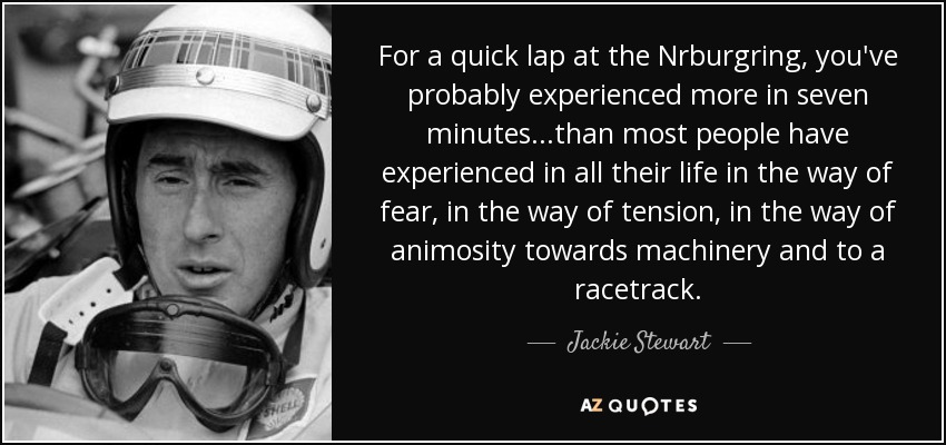 For a quick lap at the Nrburgring, you've probably experienced more in seven minutes...than most people have experienced in all their life in the way of fear, in the way of tension, in the way of animosity towards machinery and to a racetrack. - Jackie Stewart