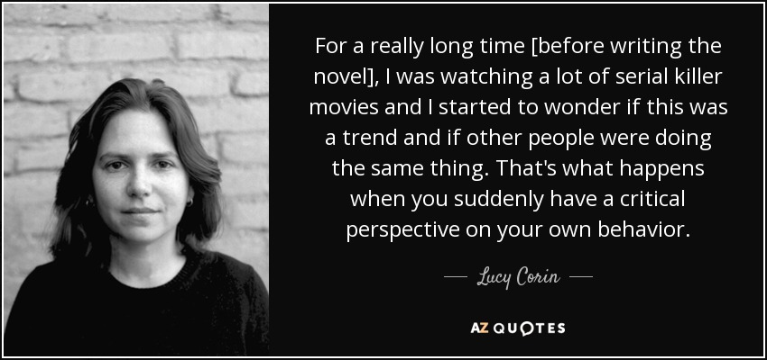 For a really long time [before writing the novel], I was watching a lot of serial killer movies and I started to wonder if this was a trend and if other people were doing the same thing. That's what happens when you suddenly have a critical perspective on your own behavior. - Lucy Corin