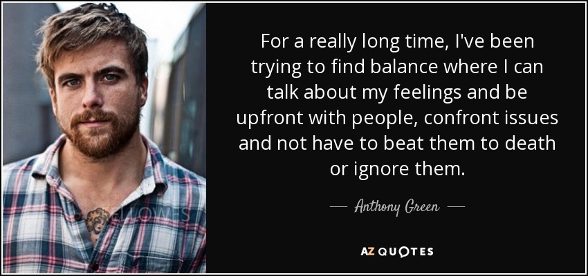 For a really long time, I've been trying to find balance where I can talk about my feelings and be upfront with people, confront issues and not have to beat them to death or ignore them. - Anthony Green
