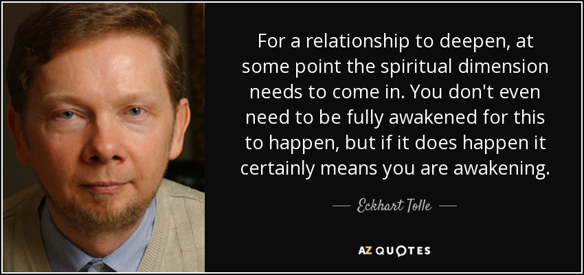 For a relationship to deepen, at some point the spiritual dimension needs to come in. You don't even need to be fully awakened for this to happen, but if it does happen it certainly means you are awakening. - Eckhart Tolle