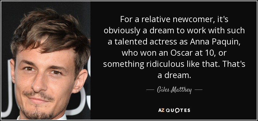 For a relative newcomer, it's obviously a dream to work with such a talented actress as Anna Paquin, who won an Oscar at 10, or something ridiculous like that. That's a dream. - Giles Matthey