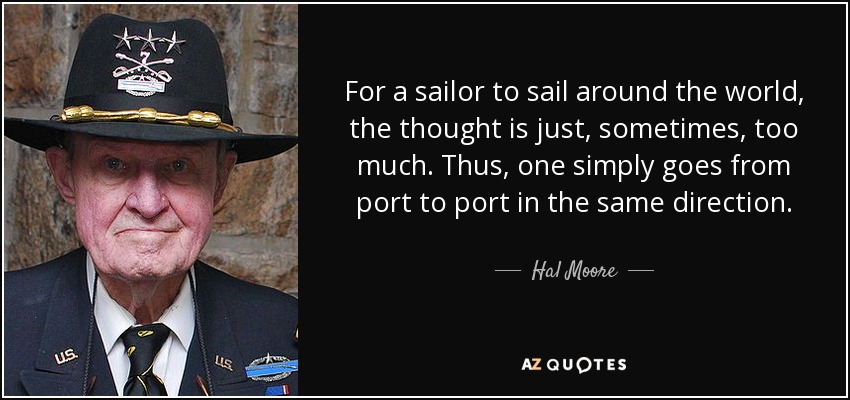 For a sailor to sail around the world, the thought is just, sometimes, too much. Thus, one simply goes from port to port in the same direction. - Hal Moore