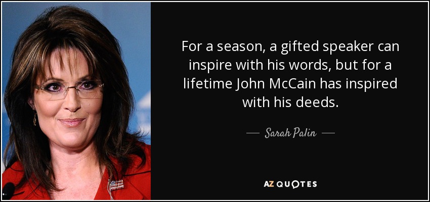 For a season, a gifted speaker can inspire with his words, but for a lifetime John McCain has inspired with his deeds. - Sarah Palin