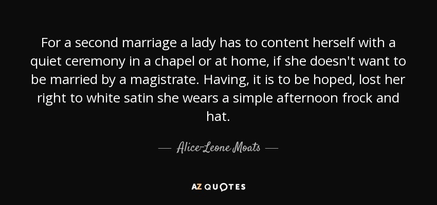 For a second marriage a lady has to content herself with a quiet ceremony in a chapel or at home, if she doesn't want to be married by a magistrate. Having, it is to be hoped, lost her right to white satin she wears a simple afternoon frock and hat. - Alice-Leone Moats