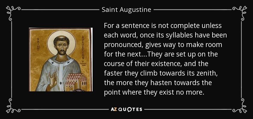 For a sentence is not complete unless each word, once its syllables have been pronounced, gives way to make room for the next...They are set up on the course of their existence, and the faster they climb towards its zenith, the more they hasten towards the point where they exist no more. - Saint Augustine