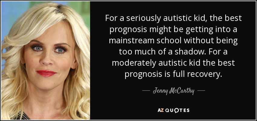 For a seriously autistic kid, the best prognosis might be getting into a mainstream school without being too much of a shadow. For a moderately autistic kid the best prognosis is full recovery. - Jenny McCarthy