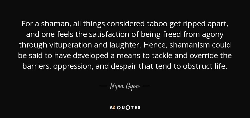 For a shaman, all things considered taboo get ripped apart, and one feels the satisfaction of being freed from agony through vituperation and laughter. Hence, shamanism could be said to have developed a means to tackle and override the barriers, oppression, and despair that tend to obstruct life. - Hyon Gyon