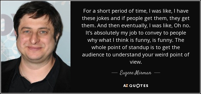 For a short period of time, I was like, I have these jokes and if people get them, they get them. And then eventually, I was like, Oh no. It's absolutely my job to convey to people why what I think is funny, is funny. The whole point of standup is to get the audience to understand your weird point of view. - Eugene Mirman
