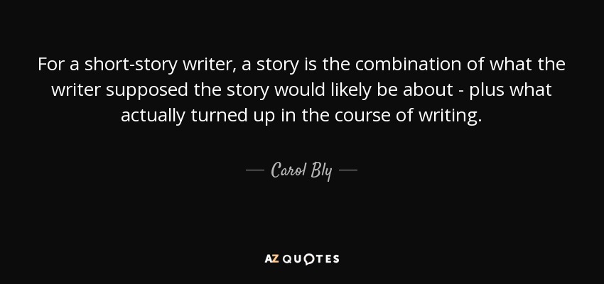 For a short-story writer, a story is the combination of what the writer supposed the story would likely be about - plus what actually turned up in the course of writing. - Carol Bly