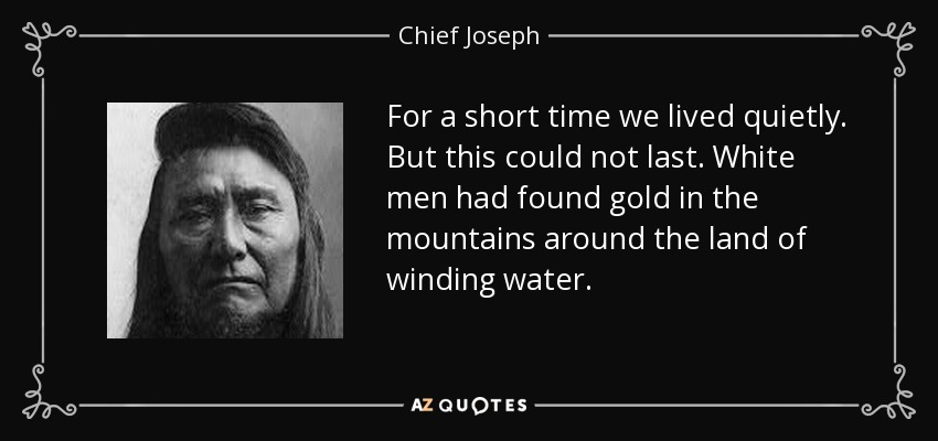 For a short time we lived quietly. But this could not last. White men had found gold in the mountains around the land of winding water. - Chief Joseph