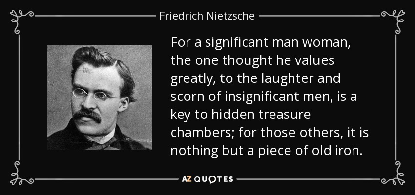 For a significant man woman, the one thought he values greatly, to the laughter and scorn of insignificant men, is a key to hidden treasure chambers; for those others, it is nothing but a piece of old iron. - Friedrich Nietzsche