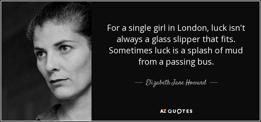 For a single girl in London, luck isn't always a glass slipper that fits. Sometimes luck is a splash of mud from a passing bus. - Elizabeth Jane Howard