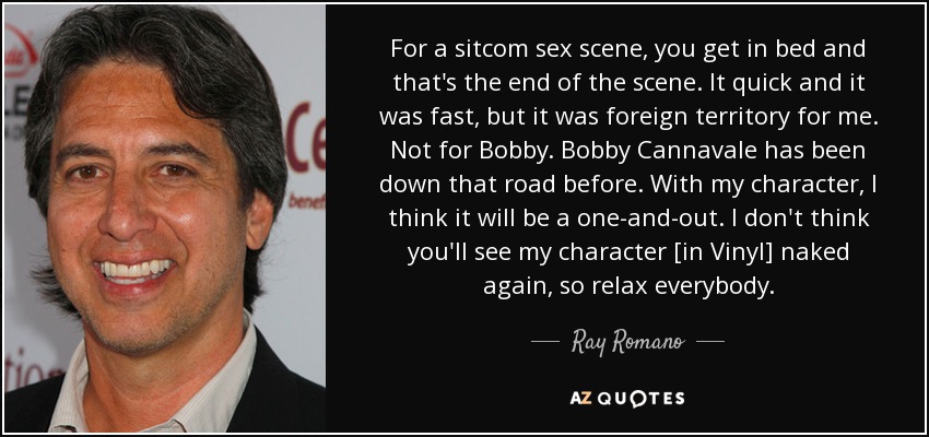 For a sitcom sex scene, you get in bed and that's the end of the scene. It quick and it was fast, but it was foreign territory for me. Not for Bobby. Bobby Cannavale has been down that road before. With my character, I think it will be a one-and-out. I don't think you'll see my character [in Vinyl] naked again, so relax everybody. - Ray Romano