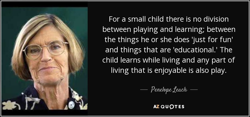 For a small child there is no division between playing and learning; between the things he or she does 'just for fun' and things that are 'educational.' The child learns while living and any part of living that is enjoyable is also play. - Penelope Leach