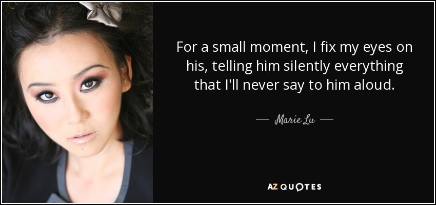For a small moment, I fix my eyes on his, telling him silently everything that I'll never say to him aloud. - Marie Lu