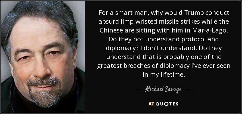 For a smart man, why would Trump conduct absurd limp-wristed missile strikes while the Chinese are sitting with him in Mar-a-Lago. Do they not understand protocol and diplomacy? I don't understand. Do they understand that is probably one of the greatest breaches of diplomacy I've ever seen in my lifetime. - Michael Savage
