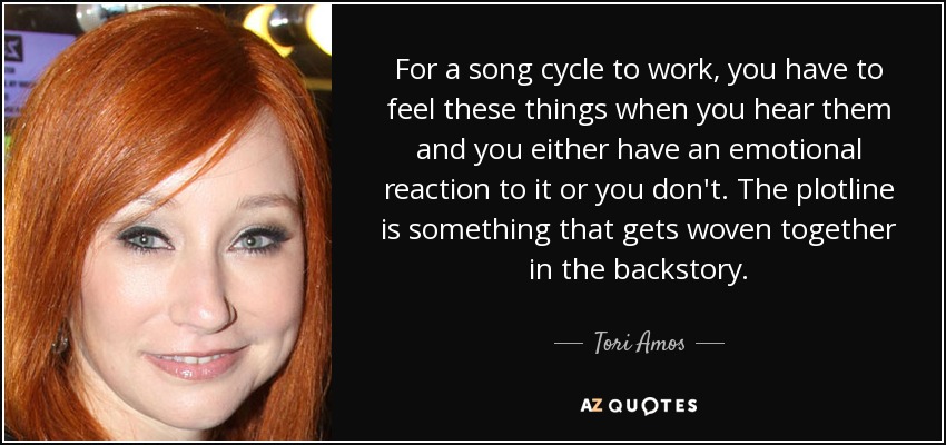 For a song cycle to work, you have to feel these things when you hear them and you either have an emotional reaction to it or you don't. The plotline is something that gets woven together in the backstory. - Tori Amos