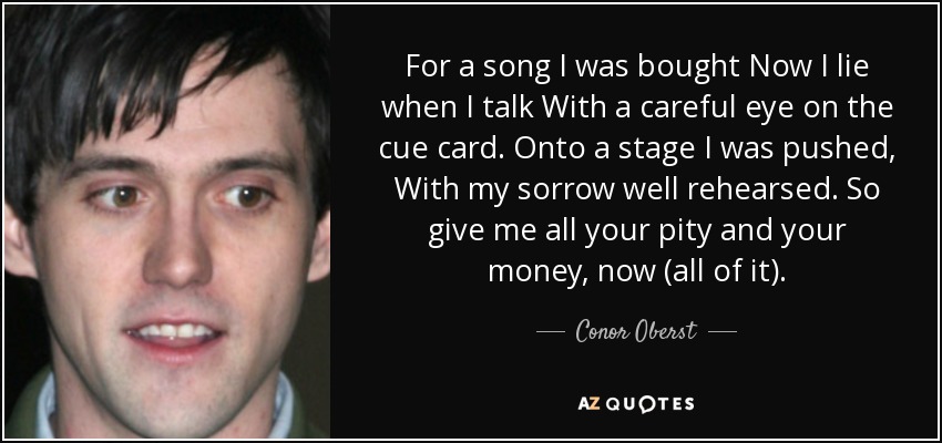 For a song I was bought Now I lie when I talk With a careful eye on the cue card. Onto a stage I was pushed, With my sorrow well rehearsed. So give me all your pity and your money, now (all of it). - Conor Oberst