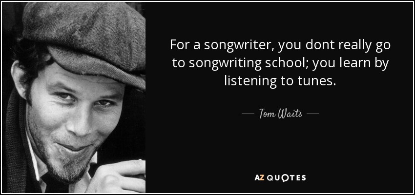 For a songwriter, you dont really go to songwriting school; you learn by listening to tunes. - Tom Waits