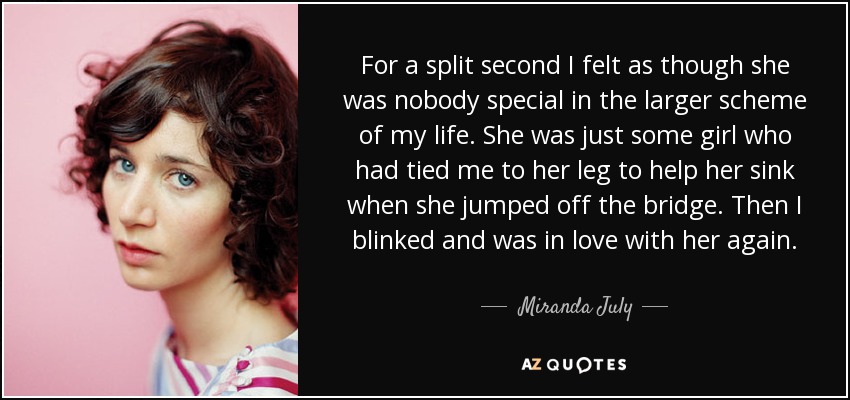 For a split second I felt as though she was nobody special in the larger scheme of my life. She was just some girl who had tied me to her leg to help her sink when she jumped off the bridge. Then I blinked and was in love with her again. - Miranda July