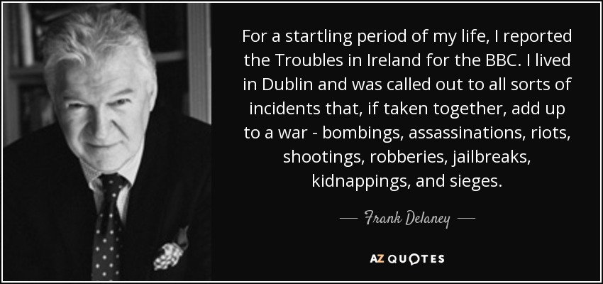 For a startling period of my life, I reported the Troubles in Ireland for the BBC. I lived in Dublin and was called out to all sorts of incidents that, if taken together, add up to a war - bombings, assassinations, riots, shootings, robberies, jailbreaks, kidnappings, and sieges. - Frank Delaney