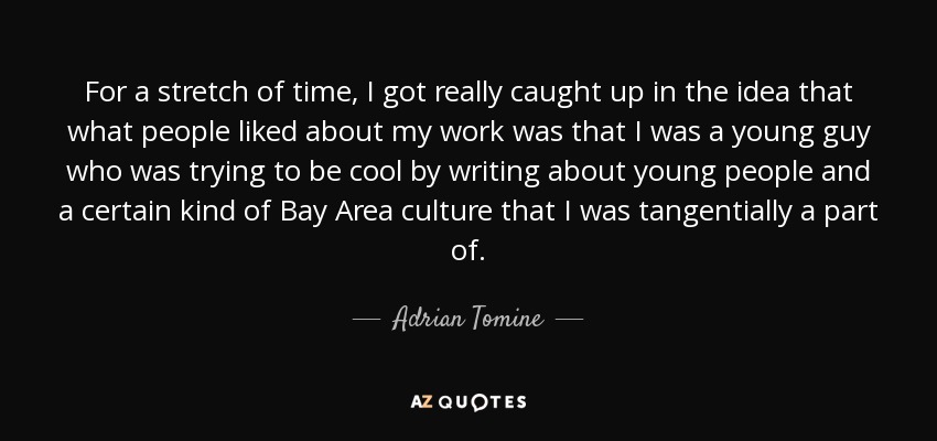 For a stretch of time, I got really caught up in the idea that what people liked about my work was that I was a young guy who was trying to be cool by writing about young people and a certain kind of Bay Area culture that I was tangentially a part of. - Adrian Tomine