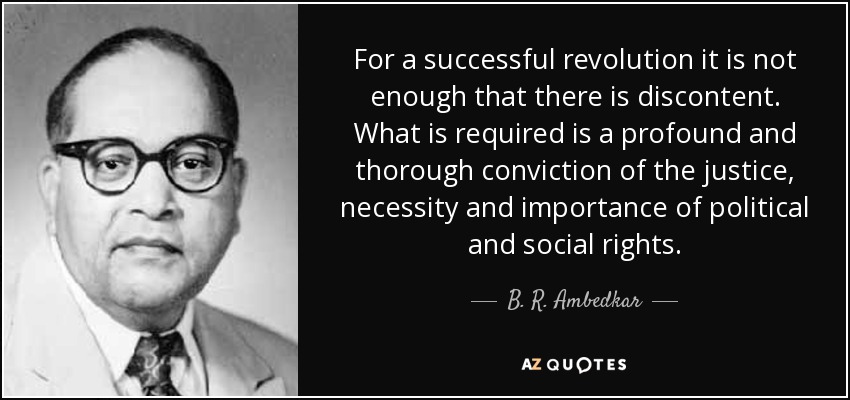 For a successful revolution it is not enough that there is discontent. What is required is a profound and thorough conviction of the justice, necessity and importance of political and social rights. - B. R. Ambedkar