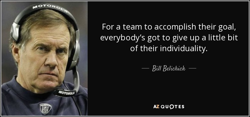 For a team to accomplish their goal, everybody’s got to give up a little bit of their individuality. - Bill Belichick