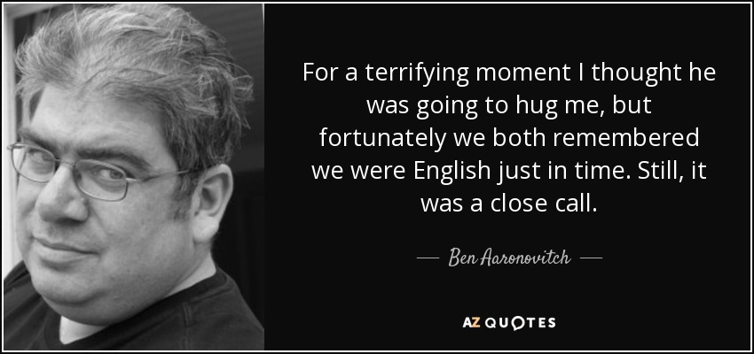 For a terrifying moment I thought he was going to hug me, but fortunately we both remembered we were English just in time. Still, it was a close call. - Ben Aaronovitch