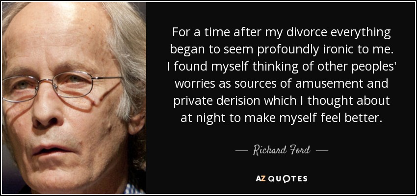 For a time after my divorce everything began to seem profoundly ironic to me. I found myself thinking of other peoples' worries as sources of amusement and private derision which I thought about at night to make myself feel better. - Richard Ford