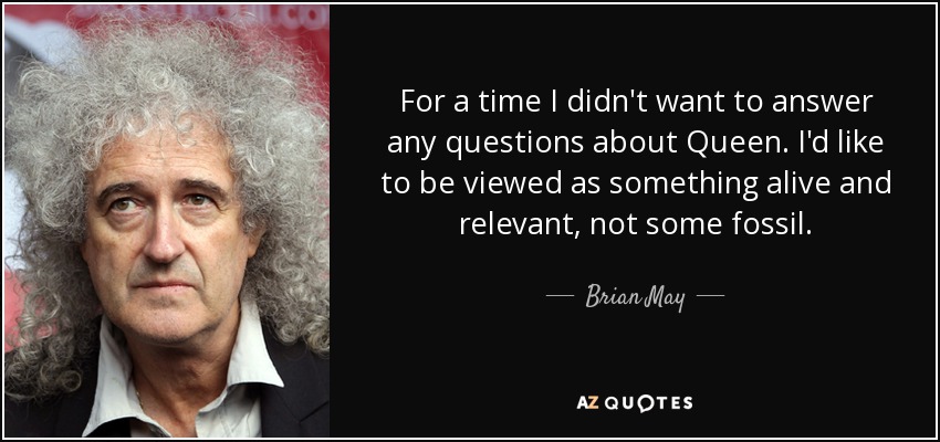 For a time I didn't want to answer any questions about Queen. I'd like to be viewed as something alive and relevant, not some fossil. - Brian May