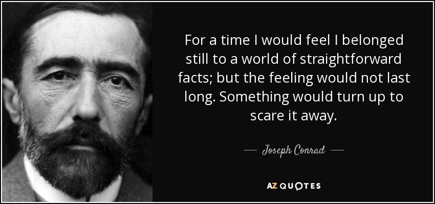 For a time I would feel I belonged still to a world of straightforward facts; but the feeling would not last long. Something would turn up to scare it away. - Joseph Conrad