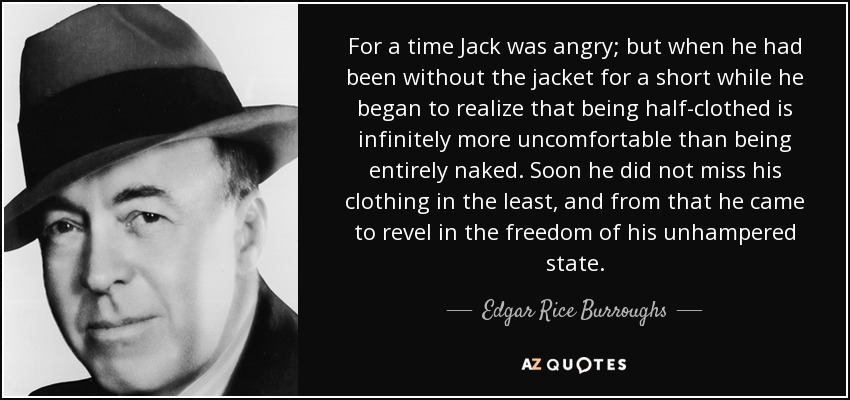 For a time Jack was angry; but when he had been without the jacket for a short while he began to realize that being half-clothed is infinitely more uncomfortable than being entirely naked. Soon he did not miss his clothing in the least, and from that he came to revel in the freedom of his unhampered state. - Edgar Rice Burroughs