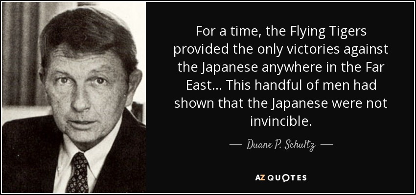 For a time, the Flying Tigers provided the only victories against the Japanese anywhere in the Far East... This handful of men had shown that the Japanese were not invincible. - Duane P. Schultz