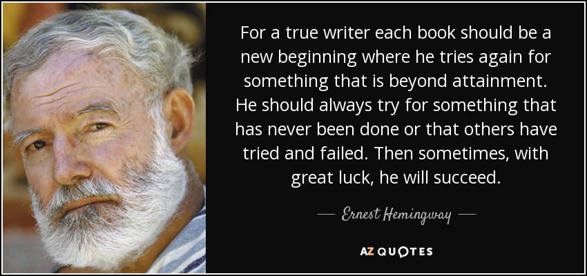 For a true writer each book should be a new beginning where he tries again for something that is beyond attainment. He should always try for something that has never been done or that others have tried and failed. Then sometimes, with great luck, he will succeed. - Ernest Hemingway