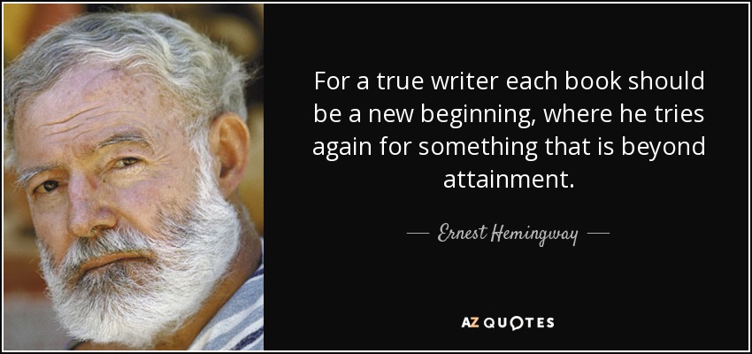 For a true writer each book should be a new beginning, where he tries again for something that is beyond attainment. - Ernest Hemingway